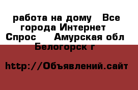 работа на дому - Все города Интернет » Спрос   . Амурская обл.,Белогорск г.